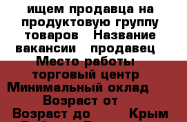 ищем продавца на продуктовую группу товаров › Название вакансии ­ продавец › Место работы ­ торговый центр › Минимальный оклад ­ 800 › Возраст от ­ 18 › Возраст до ­ 45 - Крым Работа » Вакансии   